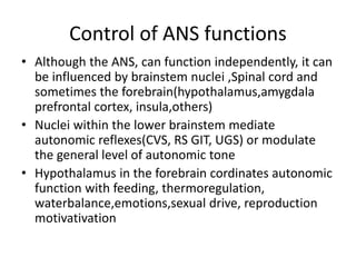 Control of ANS functions
• Although the ANS, can function independently, it can
be influenced by brainstem nuclei ,Spinal cord and
sometimes the forebrain(hypothalamus,amygdala
prefrontal cortex, insula,others)
• Nuclei within the lower brainstem mediate
autonomic reflexes(CVS, RS GIT, UGS) or modulate
the general level of autonomic tone
• Hypothalamus in the forebrain cordinates autonomic
function with feeding, thermoregulation,
waterbalance,emotions,sexual drive, reproduction
motivativation
 