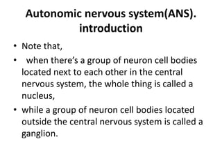 Autonomic nervous system(ANS).
introduction
• Note that,
• when there’s a group of neuron cell bodies
located next to each other in the central
nervous system, the whole thing is called a
nucleus,
• while a group of neuron cell bodies located
outside the central nervous system is called a
ganglion.
 