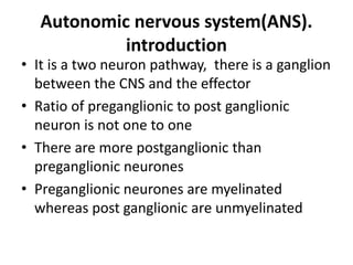 Autonomic nervous system(ANS).
introduction
• It is a two neuron pathway, there is a ganglion
between the CNS and the effector
• Ratio of preganglionic to post ganglionic
neuron is not one to one
• There are more postganglionic than
preganglionic neurones
• Preganglionic neurones are myelinated
whereas post ganglionic are unmyelinated
 