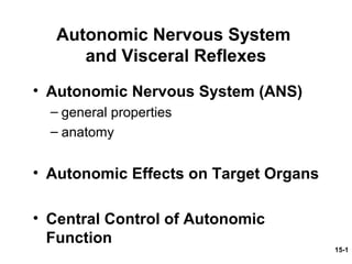 15-1
Autonomic Nervous System
and Visceral Reflexes
• Autonomic Nervous System (ANS)
– general properties
– anatomy
• Autonomic Effects on Target Organs
• Central Control of Autonomic
Function
 