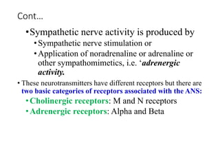 Cont…
•Sympathetic nerve activity is produced by
•Sympathetic nerve stimulation or
•Application of noradrenaline or adrenaline or
other sympathomimetics, i.e. ‘adrenergic
activity.
• These neurotransmitters have different receptors but there are
two basic categories of receptors associated with the ANS:
•Cholinergic receptors: M and N receptors
•Adrenergic receptors: Alpha and Beta
 