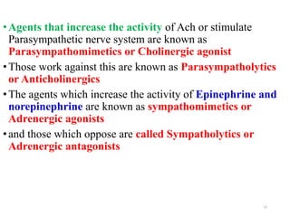 •Agents that increase the activity of Ach or stimulate
Parasympathetic nerve system are known as
Parasympathomimetics or Cholinergic agonist
•Those work against this are known as Parasympatholytics
or Anticholinergics
•The agents which increase the activity of Epinephrine and
norepinephrine are known as sympathomimetics or
Adrenergic agonists
•and those which oppose are called Sympatholytics or
Adrenergic antagonists
13
 