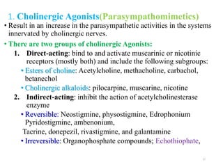 1. Cholinergic Agonists(Parasympathomimetics)
• Result in an increase in the parasympathetic activities in the systems
innervated by cholinergic nerves.
• There are two groups of cholinergic Agonists:
1. Direct-acting: bind to and activate muscarinic or nicotinic
receptors (mostly both) and include the following subgroups:
• Esters of choline: Acetylcholine, methacholine, carbachol,
betanechol
• Cholinergic alkaloids: pilocarpine, muscarine, nicotine
2. Indirect-acting: inhibit the action of acetylcholinesterase
enzyme
• Reversible: Neostigmine, physostigmine, Edrophonium
Pyridostigmine, ambenonium,
Tacrine, donepezil, rivastigmine, and galantamine
• Irreversible: Organophosphate compounds; Echothiophate,
17
 