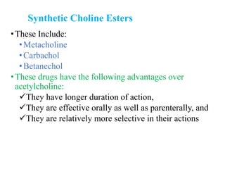 Synthetic Choline Esters
•These Include:
•Metacholine
•Carbachol
•Betanechol
•These drugs have the following advantages over
acetylcholine:
They have longer duration of action,
They are effective orally as well as parenterally, and
They are relatively more selective in their actions
 