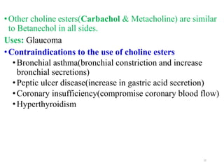 •Other choline esters(Carbachol & Metacholine) are similar
to Betanechol in all sides.
Uses: Glaucoma
•Contraindications to the use of choline esters
•Bronchial asthma(bronchial constriction and increase
bronchial secretions)
•Peptic ulcer disease(increase in gastric acid secretion)
•Coronary insufficiency(compromise coronary blood flow)
•Hyperthyroidism
22
 