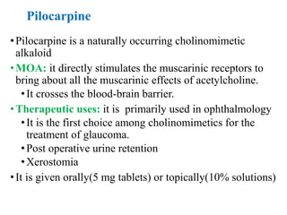 Pilocarpine
•Pilocarpine is a naturally occurring cholinomimetic
alkaloid
•MOA: it directly stimulates the muscarinic receptors to
bring about all the muscarinic effects of acetylcholine.
•It crosses the blood-brain barrier.
•Therapeutic uses: it is primarily used in ophthalmology
•It is the first choice among cholinomimetics for the
treatment of glaucoma.
•Post operative urine retention
•Xerostomia
•It is given orally(5 mg tablets) or topically(10% solutions)
 