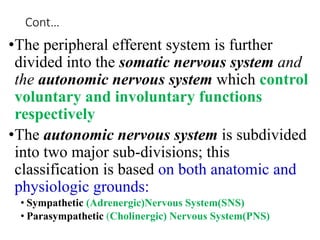 Cont…
•The peripheral efferent system is further
divided into the somatic nervous system and
the autonomic nervous system which control
voluntary and involuntary functions
respectively
•The autonomic nervous system is subdivided
into two major sub-divisions; this
classification is based on both anatomic and
physiologic grounds:
• Sympathetic (Adrenergic)Nervous System(SNS)
• Parasympathetic (Cholinergic) Nervous System(PNS)
 