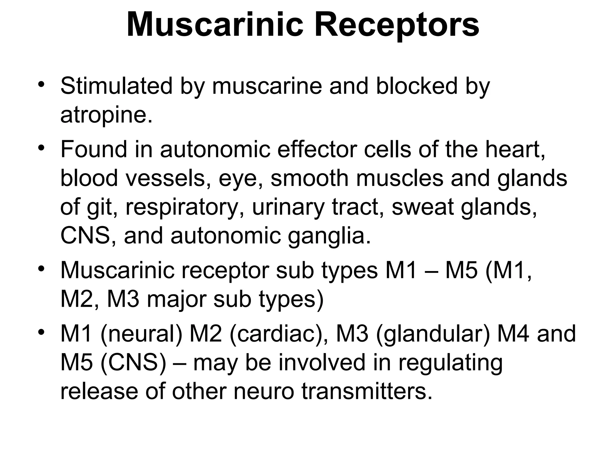 Muscarinic Receptors
• Stimulated by muscarine and blocked by
atropine.
• Found in autonomic effector cells of the heart,
blood vessels, eye, smooth muscles and glands
of git, respiratory, urinary tract, sweat glands,
CNS, and autonomic ganglia.
• Muscarinic receptor sub types M1 – M5 (M1,
M2, M3 major sub types)
• M1 (neural) M2 (cardiac), M3 (glandular) M4 and
M5 (CNS) – may be involved in regulating
release of other neuro transmitters.
 