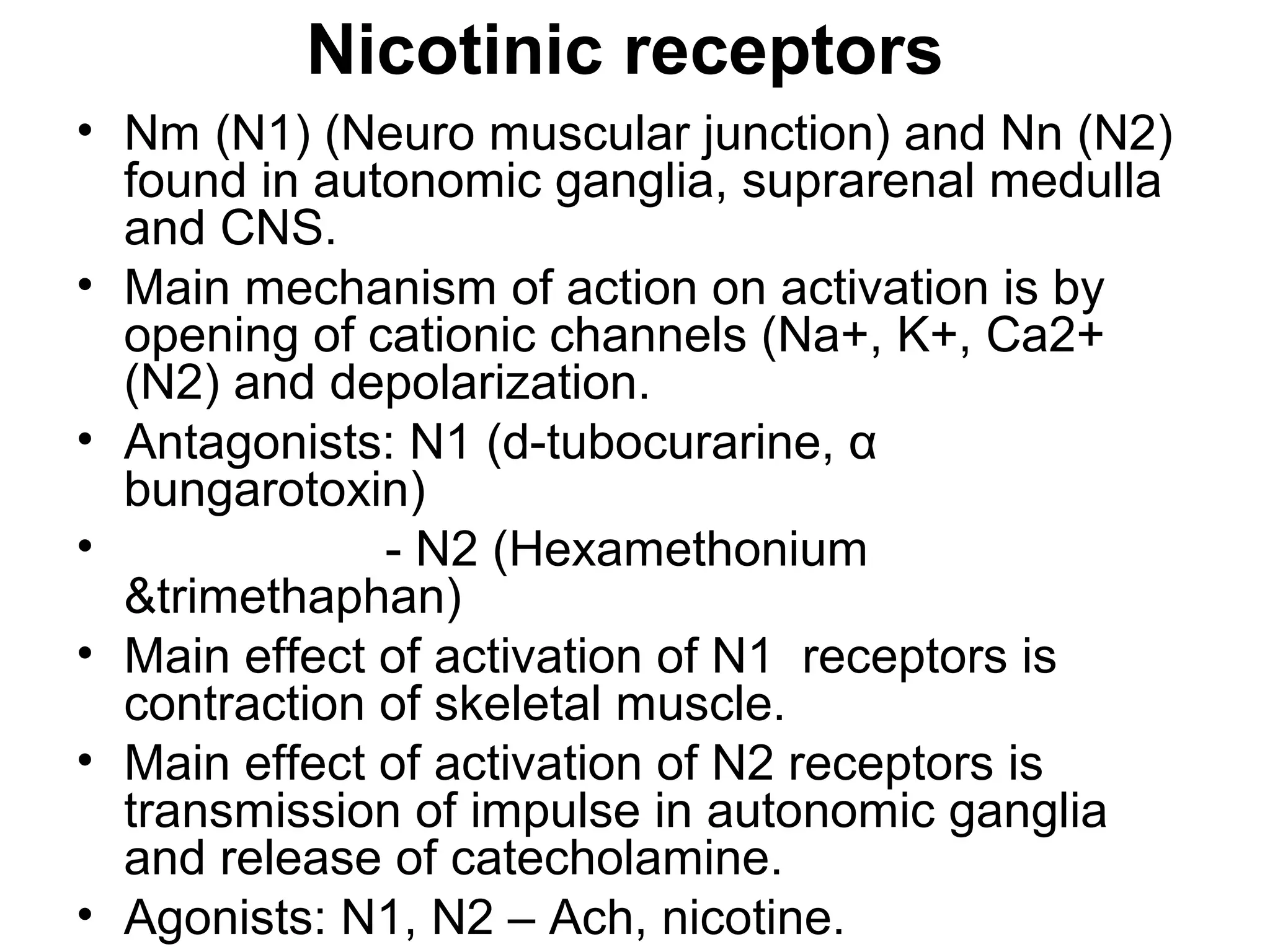 Nicotinic receptors
• Nm (N1) (Neuro muscular junction) and Nn (N2)
found in autonomic ganglia, suprarenal medulla
and CNS.
• Main mechanism of action on activation is by
opening of cationic channels (Na+, K+, Ca2+
(N2) and depolarization.
• Antagonists: N1 (d-tubocurarine, α
bungarotoxin)
• - N2 (Hexamethonium
&trimethaphan)
• Main effect of activation of N1 receptors is
contraction of skeletal muscle.
• Main effect of activation of N2 receptors is
transmission of impulse in autonomic ganglia
and release of catecholamine.
• Agonists: N1, N2 – Ach, nicotine.
 