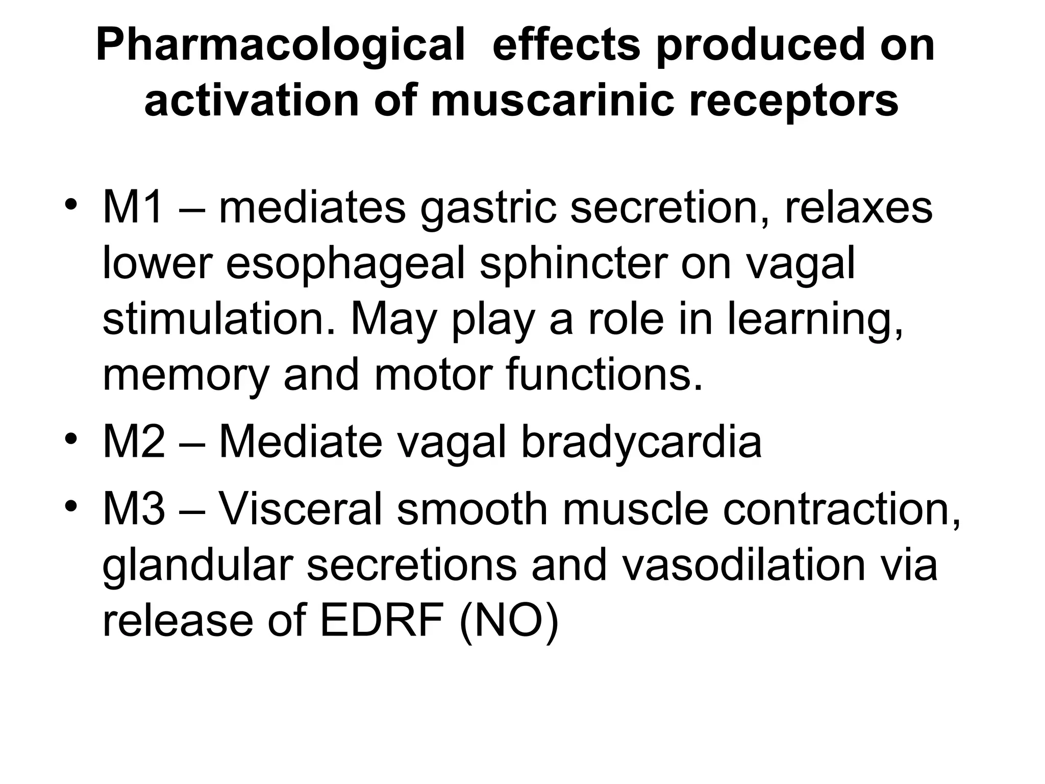 Pharmacological effects produced on
activation of muscarinic receptors
• M1 – mediates gastric secretion, relaxes
lower esophageal sphincter on vagal
stimulation. May play a role in learning,
memory and motor functions.
• M2 – Mediate vagal bradycardia
• M3 – Visceral smooth muscle contraction,
glandular secretions and vasodilation via
release of EDRF (NO)
 