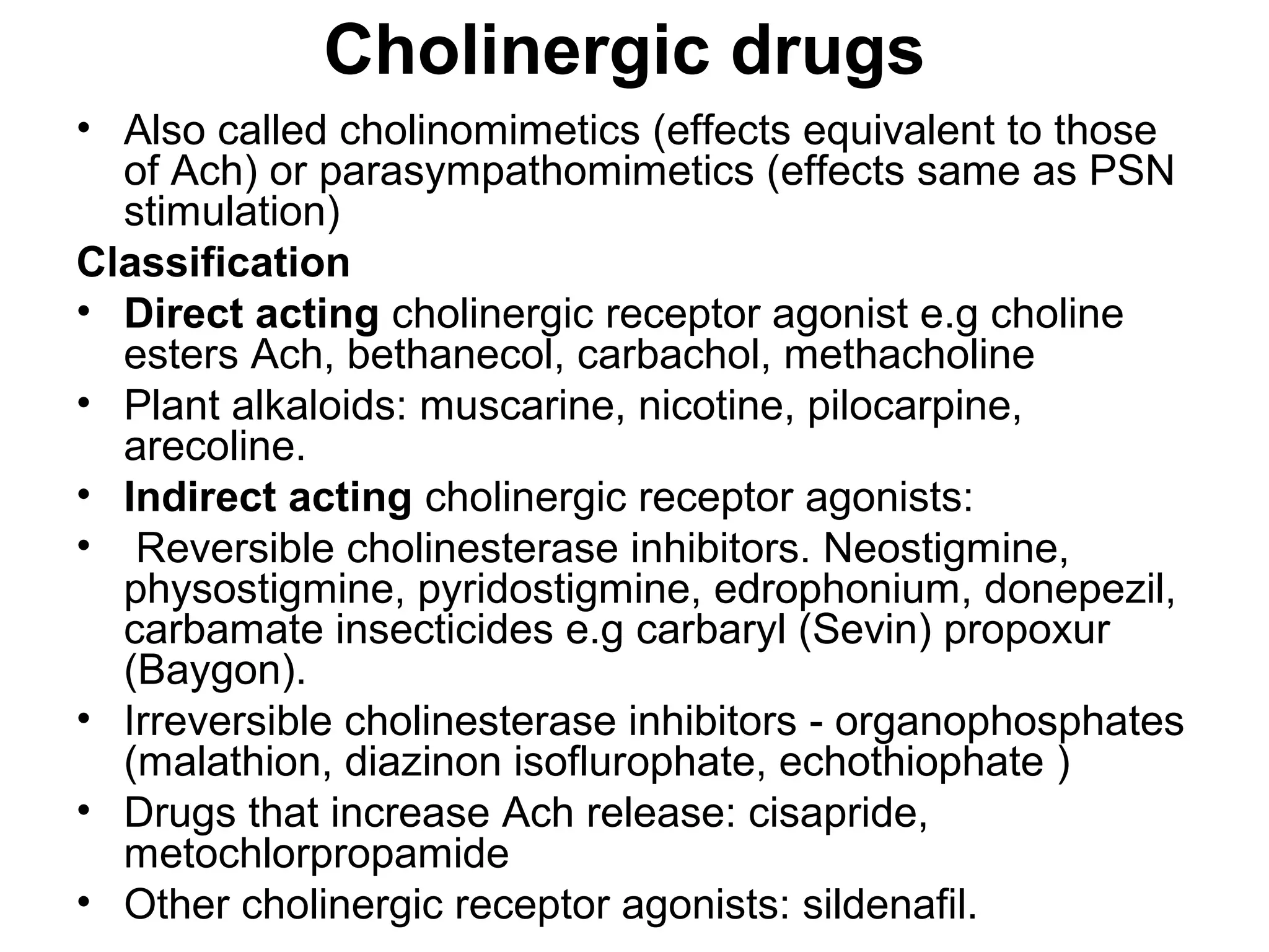 Cholinergic drugs
• Also called cholinomimetics (effects equivalent to those
of Ach) or parasympathomimetics (effects same as PSN
stimulation)
Classification
• Direct acting cholinergic receptor agonist e.g choline
esters Ach, bethanecol, carbachol, methacholine
• Plant alkaloids: muscarine, nicotine, pilocarpine,
arecoline.
• Indirect acting cholinergic receptor agonists:
• Reversible cholinesterase inhibitors. Neostigmine,
physostigmine, pyridostigmine, edrophonium, donepezil,
carbamate insecticides e.g carbaryl (Sevin) propoxur
(Baygon).
• Irreversible cholinesterase inhibitors - organophosphates
(malathion, diazinon isoflurophate, echothiophate )
• Drugs that increase Ach release: cisapride,
metochlorpropamide
• Other cholinergic receptor agonists: sildenafil.
 
