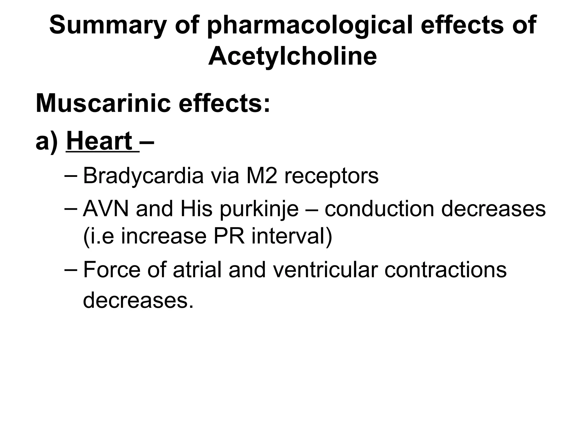 Summary of pharmacological effects of
Acetylcholine
Muscarinic effects:
a) Heart –
– Bradycardia via M2 receptors
– AVN and His purkinje – conduction decreases
(i.e increase PR interval)
– Force of atrial and ventricular contractions
decreases.
 