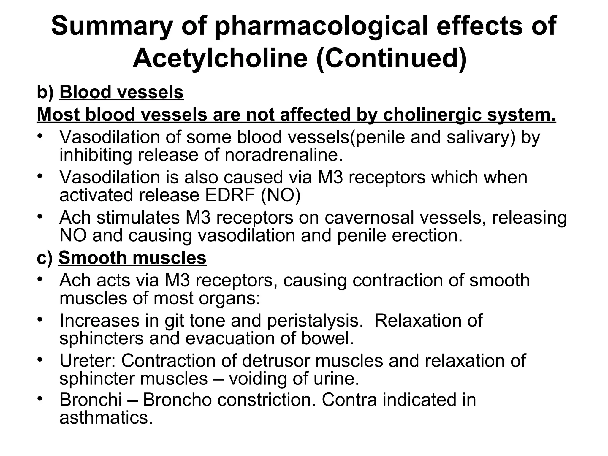 Summary of pharmacological effects of
Acetylcholine (Continued)
b) Blood vessels
Most blood vessels are not affected by cholinergic system.
• Vasodilation of some blood vessels(penile and salivary) by
inhibiting release of noradrenaline.
• Vasodilation is also caused via M3 receptors which when
activated release EDRF (NO)
• Ach stimulates M3 receptors on cavernosal vessels, releasing
NO and causing vasodilation and penile erection.
c) Smooth muscles
• Ach acts via M3 receptors, causing contraction of smooth
muscles of most organs:
• Increases in git tone and peristalysis. Relaxation of
sphincters and evacuation of bowel.
• Ureter: Contraction of detrusor muscles and relaxation of
sphincter muscles – voiding of urine.
• Bronchi – Broncho constriction. Contra indicated in
asthmatics.
 
