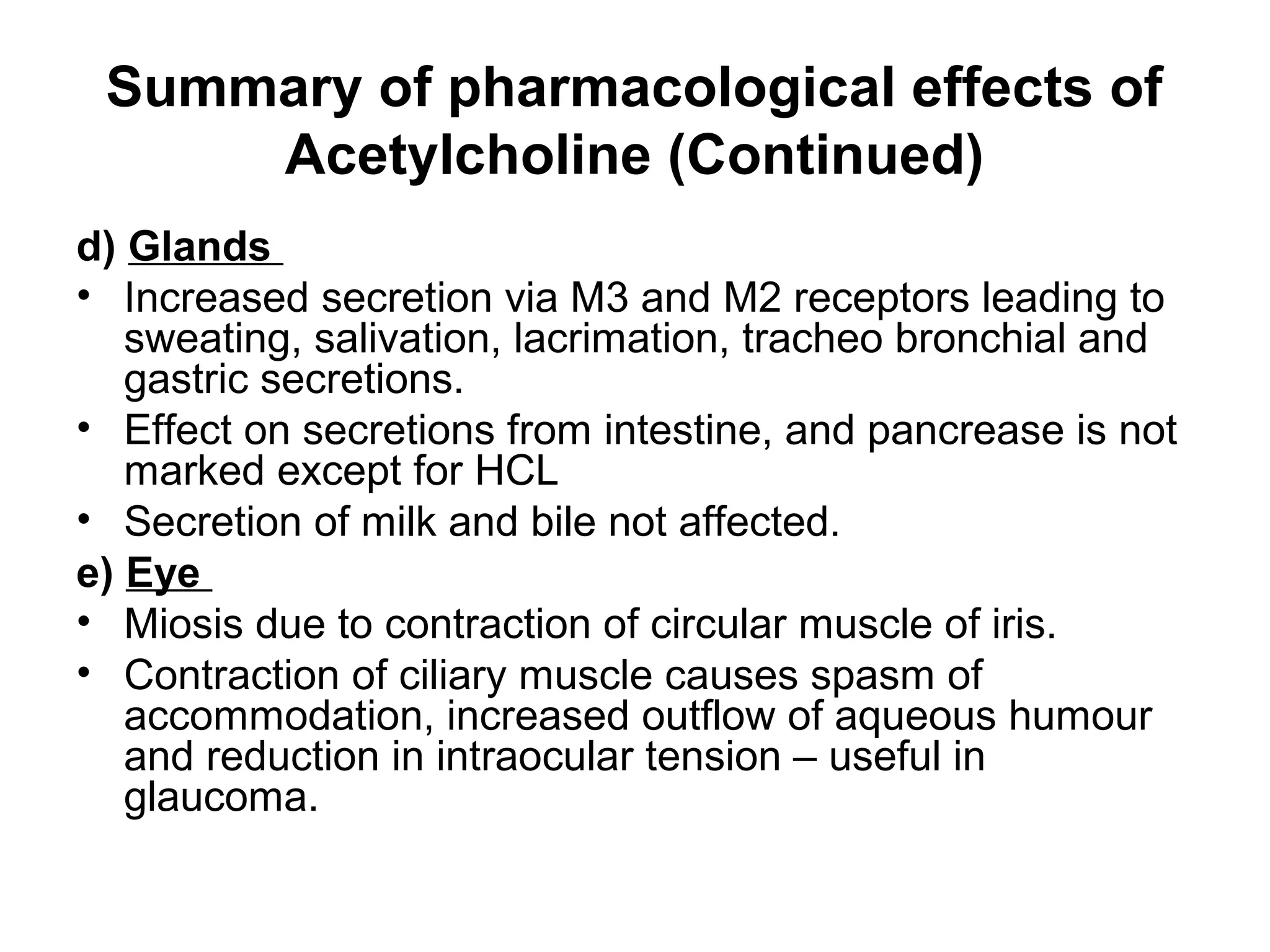 Summary of pharmacological effects of
Acetylcholine (Continued)
d) Glands
• Increased secretion via M3 and M2 receptors leading to
sweating, salivation, lacrimation, tracheo bronchial and
gastric secretions.
• Effect on secretions from intestine, and pancrease is not
marked except for HCL
• Secretion of milk and bile not affected.
e) Eye
• Miosis due to contraction of circular muscle of iris.
• Contraction of ciliary muscle causes spasm of
accommodation, increased outflow of aqueous humour
and reduction in intraocular tension – useful in
glaucoma.
 