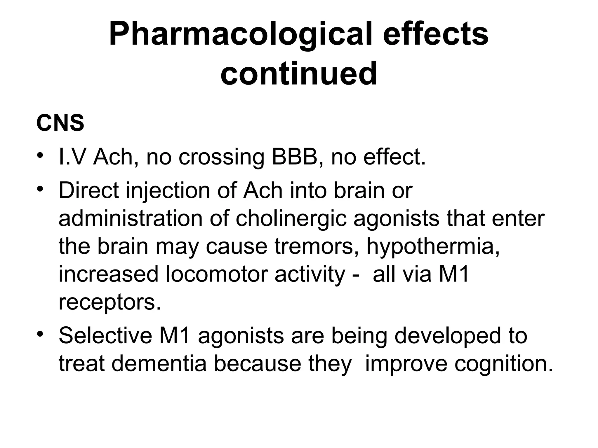 Pharmacological effects
continued
CNS
• I.V Ach, no crossing BBB, no effect.
• Direct injection of Ach into brain or
administration of cholinergic agonists that enter
the brain may cause tremors, hypothermia,
increased locomotor activity - all via M1
receptors.
• Selective M1 agonists are being developed to
treat dementia because they improve cognition.
 