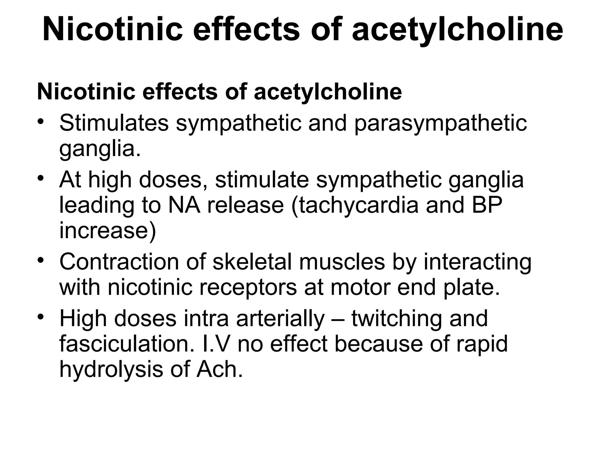 Nicotinic effects of acetylcholine
Nicotinic effects of acetylcholine
• Stimulates sympathetic and parasympathetic
ganglia.
• At high doses, stimulate sympathetic ganglia
leading to NA release (tachycardia and BP
increase)
• Contraction of skeletal muscles by interacting
with nicotinic receptors at motor end plate.
• High doses intra arterially – twitching and
fasciculation. I.V no effect because of rapid
hydrolysis of Ach.
 