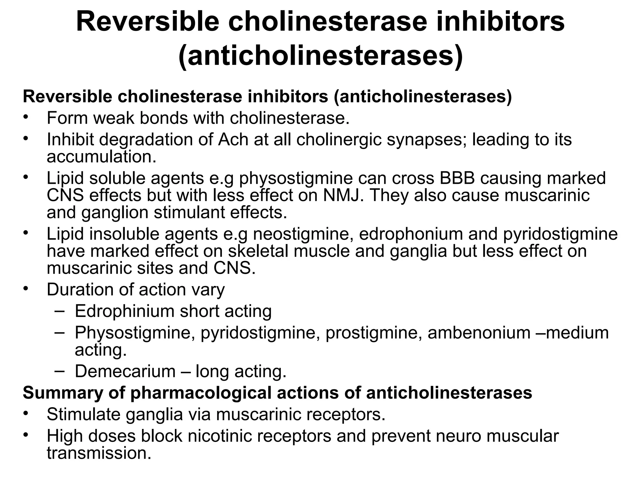 Reversible cholinesterase inhibitors
(anticholinesterases)
Reversible cholinesterase inhibitors (anticholinesterases)
• Form weak bonds with cholinesterase.
• Inhibit degradation of Ach at all cholinergic synapses; leading to its
accumulation.
• Lipid soluble agents e.g physostigmine can cross BBB causing marked
CNS effects but with less effect on NMJ. They also cause muscarinic
and ganglion stimulant effects.
• Lipid insoluble agents e.g neostigmine, edrophonium and pyridostigmine
have marked effect on skeletal muscle and ganglia but less effect on
muscarinic sites and CNS.
• Duration of action vary
– Edrophinium short acting
– Physostigmine, pyridostigmine, prostigmine, ambenonium –medium
acting.
– Demecarium – long acting.
Summary of pharmacological actions of anticholinesterases
• Stimulate ganglia via muscarinic receptors.
• High doses block nicotinic receptors and prevent neuro muscular
transmission.
 