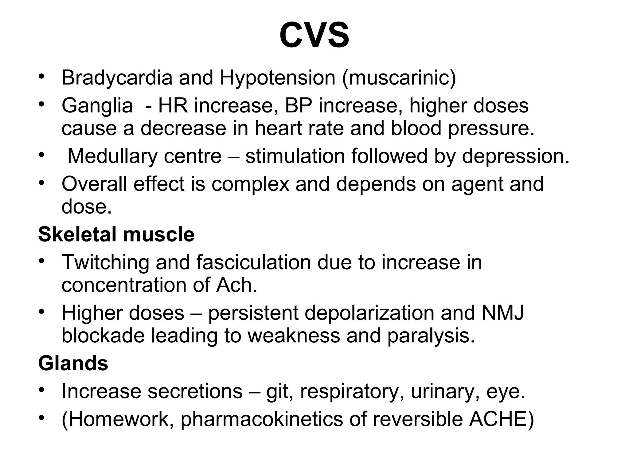 CVS
• Bradycardia and Hypotension (muscarinic)
• Ganglia - HR increase, BP increase, higher doses
cause a decrease in heart rate and blood pressure.
• Medullary centre – stimulation followed by depression.
• Overall effect is complex and depends on agent and
dose.
Skeletal muscle
• Twitching and fasciculation due to increase in
concentration of Ach.
• Higher doses – persistent depolarization and NMJ
blockade leading to weakness and paralysis.
Glands
• Increase secretions – git, respiratory, urinary, eye.
• (Homework, pharmacokinetics of reversible ACHE)
 