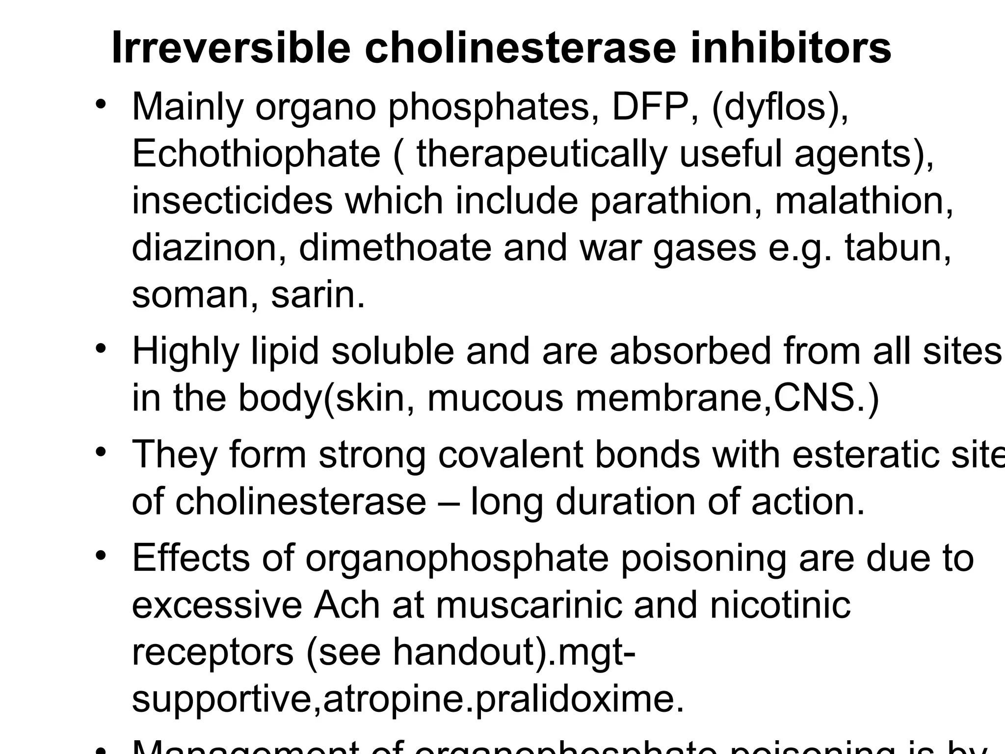 Irreversible cholinesterase inhibitors
• Mainly organo phosphates, DFP, (dyflos),
Echothiophate ( therapeutically useful agents),
insecticides which include parathion, malathion,
diazinon, dimethoate and war gases e.g. tabun,
soman, sarin.
• Highly lipid soluble and are absorbed from all sites
in the body(skin, mucous membrane,CNS.)
• They form strong covalent bonds with esteratic site
of cholinesterase – long duration of action.
• Effects of organophosphate poisoning are due to
excessive Ach at muscarinic and nicotinic
receptors (see handout).mgt-
supportive,atropine.pralidoxime.
 
