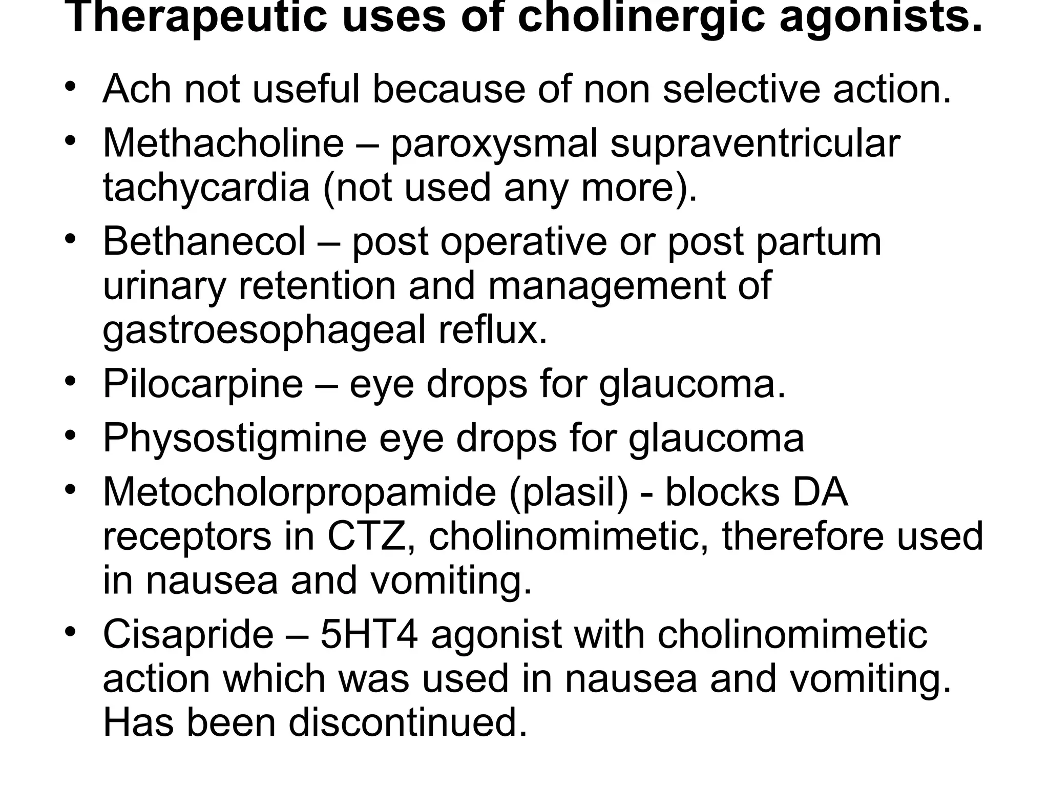 Therapeutic uses of cholinergic agonists.
• Ach not useful because of non selective action.
• Methacholine – paroxysmal supraventricular
tachycardia (not used any more).
• Bethanecol – post operative or post partum
urinary retention and management of
gastroesophageal reflux.
• Pilocarpine – eye drops for glaucoma.
• Physostigmine eye drops for glaucoma
• Metocholorpropamide (plasil) - blocks DA
receptors in CTZ, cholinomimetic, therefore used
in nausea and vomiting.
• Cisapride – 5HT4 agonist with cholinomimetic
action which was used in nausea and vomiting.
Has been discontinued.
 