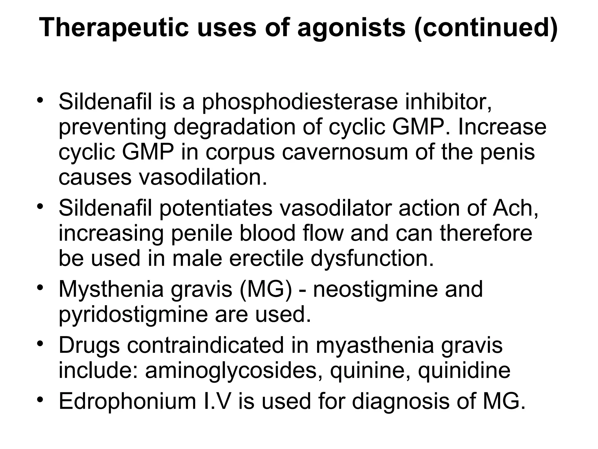 Therapeutic uses of agonists (continued)
• Sildenafil is a phosphodiesterase inhibitor,
preventing degradation of cyclic GMP. Increase
cyclic GMP in corpus cavernosum of the penis
causes vasodilation.
• Sildenafil potentiates vasodilator action of Ach,
increasing penile blood flow and can therefore
be used in male erectile dysfunction.
• Mysthenia gravis (MG) - neostigmine and
pyridostigmine are used.
• Drugs contraindicated in myasthenia gravis
include: aminoglycosides, quinine, quinidine
• Edrophonium I.V is used for diagnosis of MG.
 