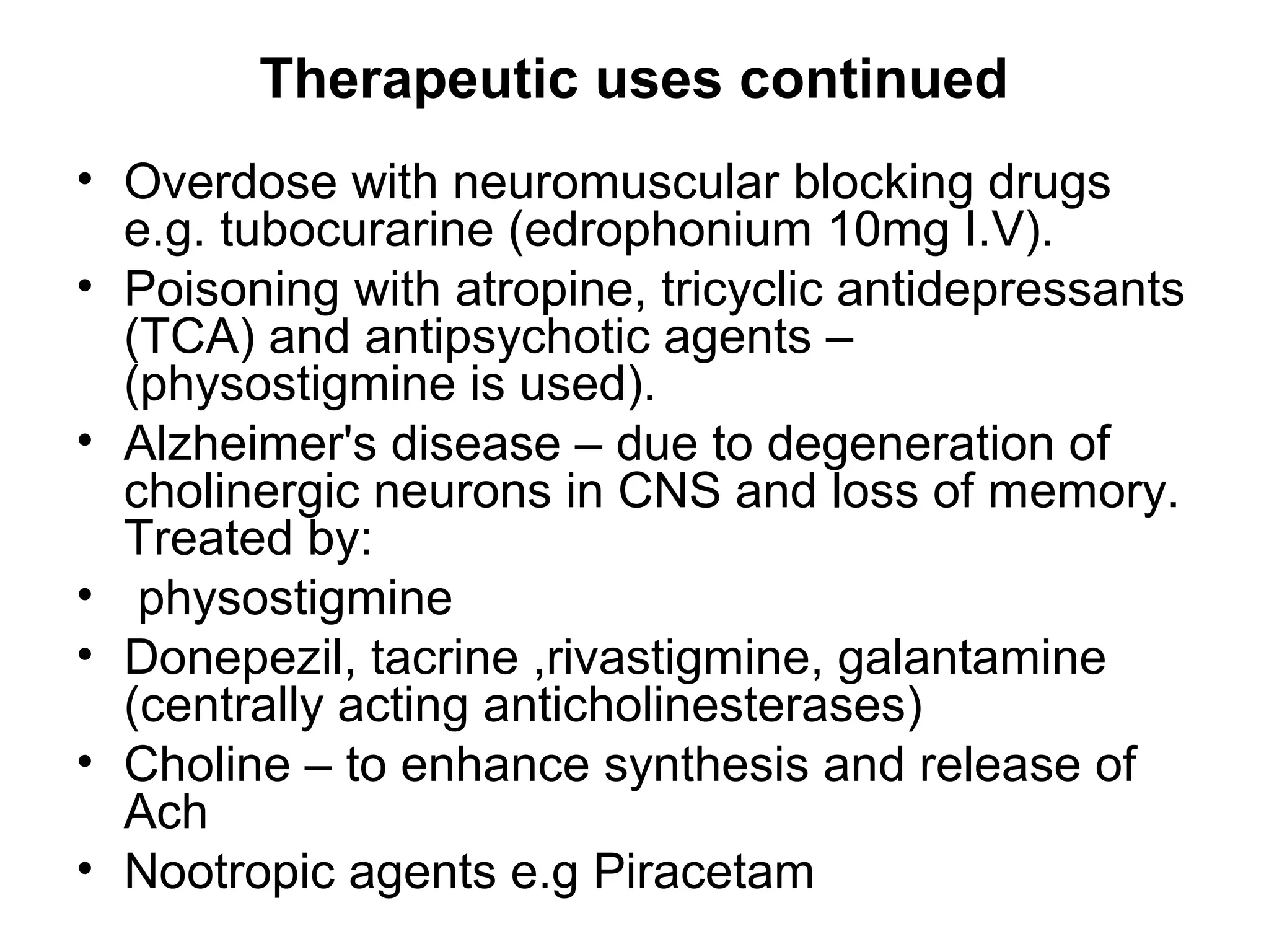 Therapeutic uses continued
• Overdose with neuromuscular blocking drugs
e.g. tubocurarine (edrophonium 10mg I.V).
• Poisoning with atropine, tricyclic antidepressants
(TCA) and antipsychotic agents –
(physostigmine is used).
• Alzheimer's disease – due to degeneration of
cholinergic neurons in CNS and loss of memory.
Treated by:
• physostigmine
• Donepezil, tacrine ,rivastigmine, galantamine
(centrally acting anticholinesterases)
• Choline – to enhance synthesis and release of
Ach
• Nootropic agents e.g Piracetam
 