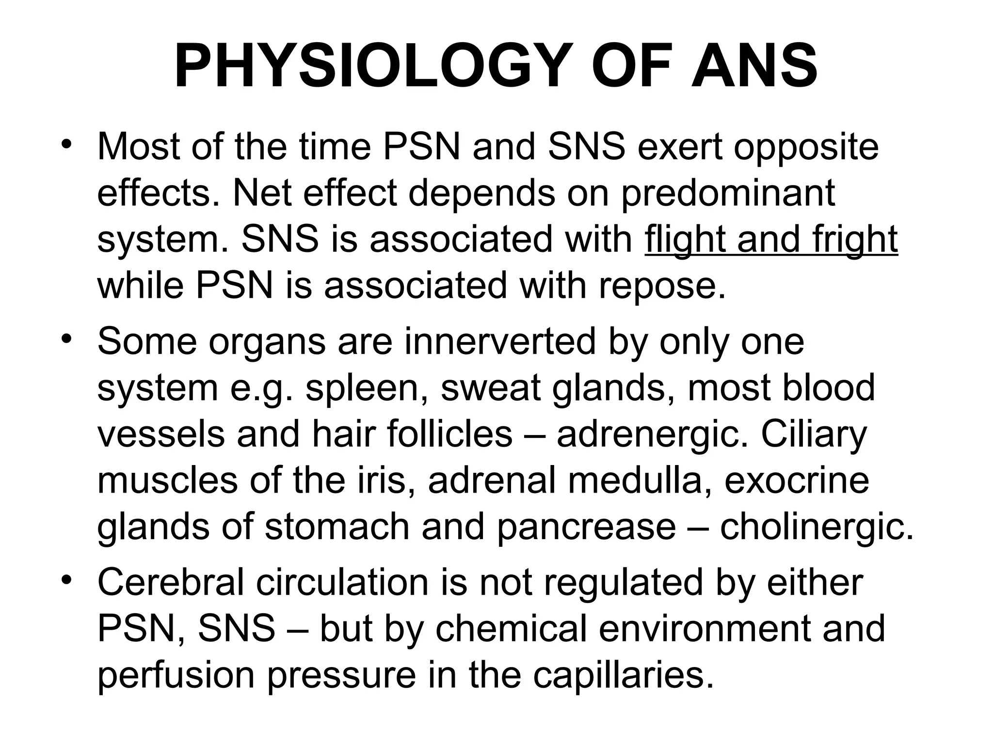 PHYSIOLOGY OF ANS
• Most of the time PSN and SNS exert opposite
effects. Net effect depends on predominant
system. SNS is associated with flight and fright
while PSN is associated with repose.
• Some organs are innerverted by only one
system e.g. spleen, sweat glands, most blood
vessels and hair follicles – adrenergic. Ciliary
muscles of the iris, adrenal medulla, exocrine
glands of stomach and pancrease – cholinergic.
• Cerebral circulation is not regulated by either
PSN, SNS – but by chemical environment and
perfusion pressure in the capillaries.
 