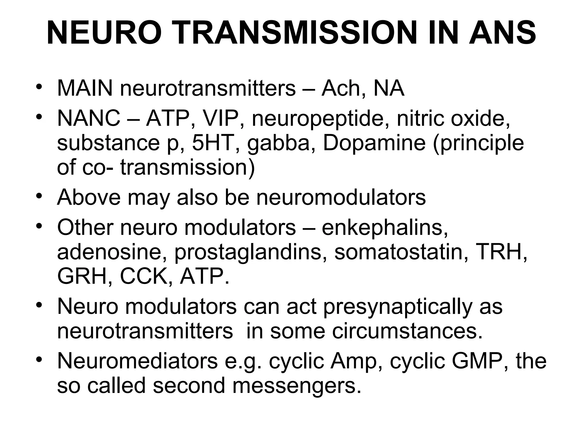 NEURO TRANSMISSION IN ANS
• MAIN neurotransmitters – Ach, NA
• NANC – ATP, VIP, neuropeptide, nitric oxide,
substance p, 5HT, gabba, Dopamine (principle
of co- transmission)
• Above may also be neuromodulators
• Other neuro modulators – enkephalins,
adenosine, prostaglandins, somatostatin, TRH,
GRH, CCK, ATP.
• Neuro modulators can act presynaptically as
neurotransmitters in some circumstances.
• Neuromediators e.g. cyclic Amp, cyclic GMP, the
so called second messengers.
 