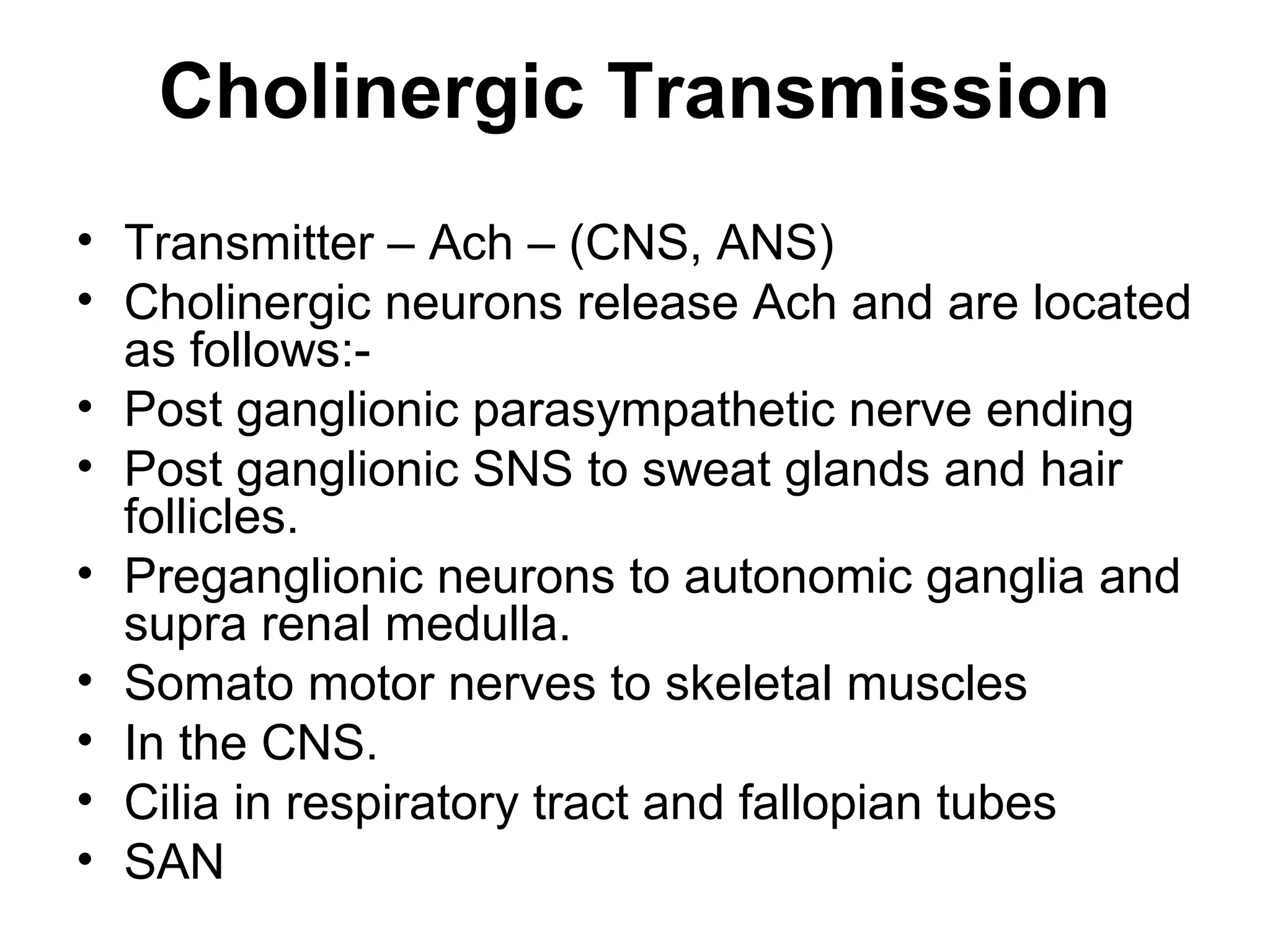 Cholinergic Transmission
• Transmitter – Ach – (CNS, ANS)
• Cholinergic neurons release Ach and are located
as follows:-
• Post ganglionic parasympathetic nerve ending
• Post ganglionic SNS to sweat glands and hair
follicles.
• Preganglionic neurons to autonomic ganglia and
supra renal medulla.
• Somato motor nerves to skeletal muscles
• In the CNS.
• Cilia in respiratory tract and fallopian tubes
• SAN
 