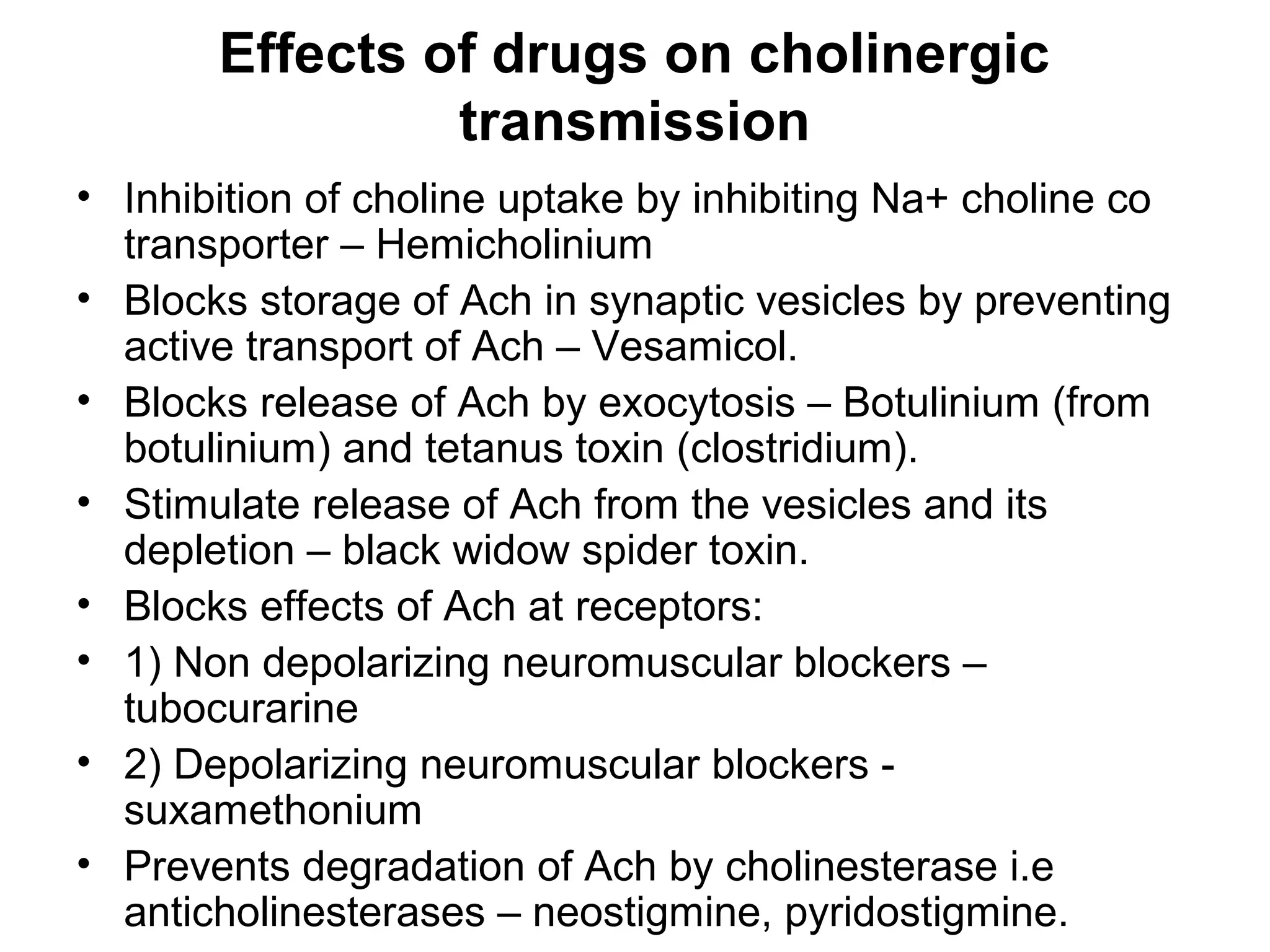 Effects of drugs on cholinergic
transmission
• Inhibition of choline uptake by inhibiting Na+ choline co
transporter – Hemicholinium
• Blocks storage of Ach in synaptic vesicles by preventing
active transport of Ach – Vesamicol.
• Blocks release of Ach by exocytosis – Botulinium (from
botulinium) and tetanus toxin (clostridium).
• Stimulate release of Ach from the vesicles and its
depletion – black widow spider toxin.
• Blocks effects of Ach at receptors:
• 1) Non depolarizing neuromuscular blockers –
tubocurarine
• 2) Depolarizing neuromuscular blockers -
suxamethonium
• Prevents degradation of Ach by cholinesterase i.e
anticholinesterases – neostigmine, pyridostigmine.
 