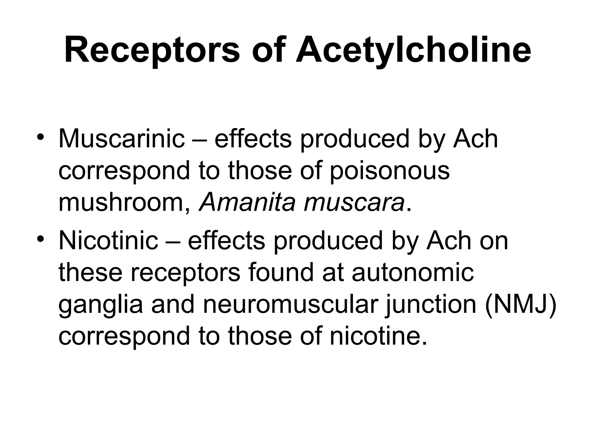 Receptors of Acetylcholine
• Muscarinic – effects produced by Ach
correspond to those of poisonous
mushroom, Amanita muscara.
• Nicotinic – effects produced by Ach on
these receptors found at autonomic
ganglia and neuromuscular junction (NMJ)
correspond to those of nicotine.
 