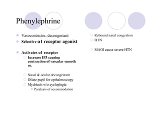 Phenylephrine
 Vasocontrictor, decongestant        Rebound nasal congestion
 Selective α1 receptor agonist       HTN

                                     MAOI cause severe HTN
 Activates α1 receptor
    Increase IP3 causing
    contraction of vascular smooth
    m.

    Nasal & ocular decongestant
    Dilate pupil for opthalmoscopy
    Mydriasis w/o cycloplegia
        Paralysis of accommodation
 