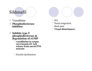 Sildenafil
 Vasodilator                 HA
 Phosphodiesterase           Nasal congestion
 inhibitor                   Back pain
                             Visual disturbances
 Inhibits type 5
 phosphodiesterase &
 degradation of cGMP
   vasodilation in corpus
   cavernosum d/t Ach
   release from sacral PNS
   neurons

   Erectile dysfunction
 