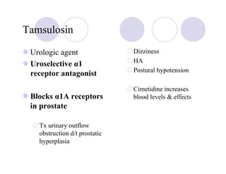 Tamsulosin

 Urologic agent                Dizziness
                               HA
 Uroselective α1
                               Postural hypotension
 receptor antagonist
                               Cimetidine increases
 Blocks α1A receptors          blood levels & effects
 in prostate

   Tx urinary outflow
   obstruction d/t prostatic
   hyperplasia
 