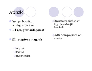 Atenolol

 Sympatholytic,           Bronchoconstriction w/
 antihypertensive         high doses b/c β1
                          blockade
 Β1 receptor antagonist
                          Additive hypotension w/
 β1 receptor antagonist   nitrates


   Angina
   Post MI
   Hypertension
 