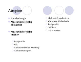 Atropine
 Anticholinergic                  Mydriasis & cycloplegia
 Muscarinic receptor              Warm, dry, flushed skin
 antagonist                       Tachycardia
                                  Delirium
                                  Hallucinations
 Muscarinic receptor
 blocker

   Bradycardia
   IBS
   Anticholinesterase poisoning
   Antisecretory agent
 
