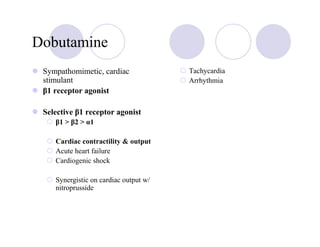 Dobutamine
 Sympathomimetic, cardiac              Tachycardia
 stimulant                             Arrhythmia
 β1 receptor agonist

 Selective β1 receptor agonist
    β1 > β2 > α1

    Cardiac contractility & output
    Acute heart failure
    Cardiogenic shock

    Synergistic on cardiac output w/
    nitroprusside
 