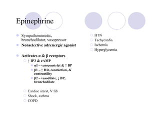 Epinephrine
 Sympathomimetic,                   HTN
 bronchodilator, vasopressor        Tachycardia
 Nonselective adrenergic agonist    Ischemia
                                    Hyperglycemia
 Activates α & β receptors
    ↑ IP3 & cAMP
        α1 – vasoconstrict & ↑ BP
        β1 – ↑ HR, conduction, &
        contractility
        β2 – vasodilate, ↓ BP,
        bronchodilate

    Cardiac arrest, V fib
    Shock, asthma
    COPD
 