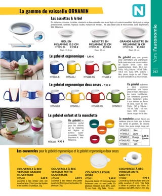 En mélamine robustes, durables, résistants au lave-vaisselle mais aussi légèrs et quasi-incassables. Idéal pour un usage
professionnel : cantines, hôpitaux, écoles, maisons de retraite… Ne pas utiliser avec le micro-ondes. Sans Bisphénol A.
Mat. Mélamine.
Diam. 15,5 cm.
BOL EN
MÉLAMINÉ 15.5 CM
HT5312.BL 12,90 €
Diam. 20 cm.
ASSIETTE EN
MÉLAMINÉ 20 CM
HT5305.BL 19,90 €
Diam. 26 cm.
GRANDE ASSIETTE EN
MÉLAMINÉ 26 CM
HT5310.BL 23,90 €
Les assiettes & le bol
Un gobelet en
mélamine parfait
pour les enfants
car la mélamine
est légère et
surtout quasi-
incassable ! Sans
Bisphénol A. Mat.
Mélamine.
HT5308 9,90 €
Un gobelet avec une grande
anse permettant une préhension
facile mais aussi une consommation
de liquide facile sans aide
supplémentaire. Diam. 80,5 mm.
Poids:145g.Volume:140ml.Taille:
108.5 mm. Sans BPA. Coloris :
bleu, jaune, rouge ou vert. Passe
au lave-vaisselle et au micro-ondes.
La manchette permet d’avoir une
meilleure prise en main pour la tenue
des verres et gobelets. En silicone.
Coloris : bleu, jaune, orange, rouge, vert.
HT5450.B Bleu
2,40 €
l’unité
HT5450.J Jaune
HT5450.O Orange
HT5450.RG Rouge
HT5450.V Vert
Couvercle à bec verseur avec petite
ouverture (5mm) pour les liquides. En
plastique. 20g.
COUVERCLE À BEC
VERSEUR PETITE
OUVERTURE
HT5459 2,60 €
Couvercle à bec verseur avec une
ouverture large (13mm) pour les liquides
et les bouillies. En plastique. 20g.
COUVERCLE À BEC
VERSEUR GRANDE
OUVERTURE
HT5460 2,60 €
Couvercle discret (70 mm) pour boire
facilement avec ou sans paille. En
plastique résistant. Sans BPA. Diam.
70 mm. Poids : 13g. Taille : 15 mm.
COUVERCLE POUR
BOIRE
HT5461 2,60 €
Couvercle qui évite les fuites avec une
petite ouverture (5 mm). Très facile
à utiliser et pratique pour boire. En
plastique. Sans BPA. Diam. 5 mm. 20g.
COUVERCLE À BEC
VERSEUR ANTI-
GOUTTE
HT5462 4,90 €
HT5446.B
HT5455.B
HT5446.J
HT5455.J
HT5446.RG
HT5455.RG
HT5446.V
HT5455.V
Le gobelet ergonomique - 7,90 €
Le gobelet ergonomique deux anses - 7,90 €
Le gobelet enfant et la manchette
Les couvercles pour le gobelet ergonomique et le gobelet ergonomique deux anses
Ce gobelet isotherme
a deux poignées
permettant une bonne
prise en main, même pour
les mains tremblantes.
Les utilisateurs pourront
boire facilement grâce
à son intérieur en forme
de cône. Diam. 80 mm.
Poids : 147 g. Volume :
140 ml. Taille : 108 mm.
Sans BPA. Coloris :
Jaune, rouge, vert et bleu.
La gamme de vaisselle ORNAMIN
Versl’autonomie
363
 