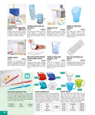 TASSE ERGO
Tasse en polycarbonate ultrarésistant avec une
anse très large et un ergot. Forme crénelée
ergonomique pour une prise en main facilitée.
Grande contenance, graduée jusqu’à 25 cl.
Compatible lave-vaisselle et micro-ondes. À utiliser
avec ou sans couvercle (vendu séparément).
Existe en 3 coloris : transparent, vert et bleu.
DL398 Transparent 9,90 €
DL441 Vert 9,95 €
DL443 Bleu 9,95 €
DL399 Couvercle 2,90 €
Ces pailles aident les personnes ayant
des difficultés pour maintenir la succion
ou une faible capacité d’aspiration.
PAILLES ANTIREFLUX
PAR 10
DV917 14,90 €
Pour boire tout en gardant la tête
droite. Découpe pour le nez.
Forme crénelée. En polypropylène
alimentaire souple. Coloris bleu. 270
ml. Dim. 12,7 cm
VERRE À DÉCOUPE
NASALE
DL444 5,50 €
Maintient le liquide dans la paille.
Diminue l’effort d’aspiration. Lavable
lave-vaisselle. Verre, 10 pailles, 1
Couvercle, 1 embout. Dim. 11 x 7 cm.
VERRE SIP-TIP
DL367 22,90 €
Pour boire sans incliner la tête en
arrière. Support + 2 anses. Pour
liquide froid/chaud, lave-vaisselle et
micro-ondes. En plastique. Lot de 5,
80 ml.
VERRES KAPI-CUPS 80
ML PAR 5
DL535 14,90 €
S’adapte à tous les verres ou tasses
en l’étirant et évite tout renversement
de liquide. Ouverture pratique pour
une paille. En caoutchouc souple.
COUVERCLE
HERMÉTIQUE UNIVERSEL
HOP264 10,50 €
Parfait pour apprendre à boire
au verre. La découpe évite le
basculement de la tête et limite les
risques de renversements de liquide.
Diam. 7,2 cm.
VERRE À DÉCOUPE
NASALE 16 CL
DL575 3,90 €Contrôle de l’écoulement par
aspiration. Compatible liquide chaud
et froid, lave-vaisselle et micro-ondes.
250 ml. 2 pailles incluses. En plastique.
VERRE NOVO
DL533 5,90 €
DL398
DL339
DL430 DL431
DL429
DL243
DL441
DL443
PAILLES DE RECHANGE
POUR VERRE NOVO
Courtes et rigides, elles s’adaptent
parfaitement au verre Novo. À utiliser
pour les liquides chauds ou froids.
Lot de 10 pailles. Diam. 5 mm. Dim.
9,3 cm.
HT1798 1,90 €
TASSE HANDYCUP
Deux grosses poignées pour une préhension facile.
Base élargie pour une plus grande stabilité. Angle
incliné permettant de limiter les mouvements de
la tête et du cou tout en laissant de la place pour
le nez et les lunettes. L'utilisateur ne se sent pas
"envahi" par le verre lorsqu'il boit. 237 ml. Lavable
en lave-vaisselle. Existe en 4 coloris.
DL429 Vert
11,90 €
l’unité
DL430 Rouge
DL431 Bleu
DL243 Transparent
HT4626.B Bleu 11,95 €
l’unitéHT4626.RG Rouge
COUTEAU KIDDKUTTER
Ce couteau coupera comme un couteau pointu
mais il ne coupera pas les doigts des enfants grâce
à sa lame d’acier oxydable dentelée. Parfait pour
développer l’autonomie des enfants dans les repas
et leur apprendre à couper sans danger. Disponible
en bleu ou rouge. Vendu à l’unité.
366
 