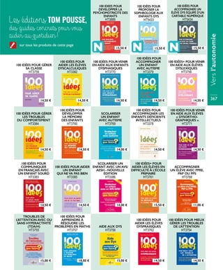 100 IDÉES POUR GÉRER
SA CLASSE
HT3759
100 IDÉES POURVENIR
EN AIDE AUX ENFANTS
DYSPHASIQUES
HT3770
100 IDÉES POUR
ACCOMPAGNER
UN ENFANT
AVEC AUTISME
HT3379
100 IDÉES+ POURVENIR
EN AIDE AUX ÉLÈVES
DYSLEXIQUES
HT3758
SCOLARISER
UN ENFANT
AVEC AUTISME
HT3769
100 IDÉES POUR
ACCOMPAGNER LES
ENFANTS DÉFICIENTS
INTELLECTUELS
HT3378
100 IDÉES POURVENIR
EN AIDE AUX ÉLÈVES
« DYSORTHO-
GRAPHIQUES »
HT3771
100 IDÉES POUR
DÉVELOPPER
LA MÉMOIRE
DES ENFANTS
HT3760
100 IDÉES POUR GÉRER
LES TROUBLES
DU COMPORTEMENT
HT3384
ACCOMPAGNER
UN ÉLÈVE AVEC PPRE,
PAP OU PPS
HT3768
100 IDÉES+ POUR
AIDER LES ÉLÈVES EN
DIFFICULTÉ À L’ÉCOLE
PRIMAIRE
HT3761
100 IDÉES POUR AIDER
UN ENFANT
QUI NEVA PAS BIEN
HT3385
SCOLARISER UN
ENFANT AVEC UN AVS/
AESH - NOUVELLE
ÉDITION
HT3386
100 IDÉES POUR
COMMUNIQUER
EN FRANÇAIS AVEC
UN ENFANT SOURD
HT3383
100 IDÉES POUR
AIDER LES ÉLÈVES
DYSPRAXIQUES
HT3762
100 IDÉES POUR MIEUX
GÉRER LES TROUBLES
DE L’ATTENTION
HT3754
AIDE AUX DYS
HT3756
TROUBLES DE
L’ATTENTION AVEC OU
SANS HYPERACTIVITÉ
(TDA/H)
HT3755
100 IDÉES POUR
APPRENDRE À
RÉSOUDRE LES
PROBLÈMES EN MATHS
HT3757
100 IDÉES POUR
AIDER LES ÉLÈVES
DYSCALCULIQUES
HT3382
14,50 €
14,50 €
14,50 €
15,00 €
14,50 € 14,50 €
14,50 €
14,50 €
18,00 €
14,00 €
14,00 €
15,00 €
14,50 €
14,50 €
15,50 €
14,50 €
14,50 €
14,50 €
11,00 €
14,50 €
Les éditions TOM POUSSE,
des guides concrets pour vous
aider au quotidien !
100 IDEES POUR
DEVELOPPER LA
PSYCHOMOTRICITE DES
ENFANTS
HT3889
100 IDÉES POUR
PROPOSER LA
SOPHROLOGIE AUX
ENFANTS DYS
HT5433
100 IDÉES POUR
ACCOMPAGNER UN
ÉLÈVE DYS ÉQUIPÉ D’UN
CARTABLE NUMÉRIQUE
HT5434
15,50 € 15,50 € 15,50 €
sur tous les produits de cette page
Versl’autonomie
367
 