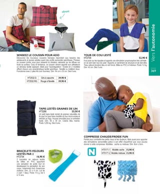 vibrant
HT2532.G Gris à capuche 39,90 €
HT2532.RG Rouge à flanelle 39,90 €
SENSEEZ LE COUSSIN POUR ADO
Découvrez les nouveaux coussins Senseez répondant aux besoins des
adolescents et jeunes adultes ayant des profils sensoriels spécifiques. Pressez
ce coussin contre vous pour ressentir la vibration calmante qui se diffuse sur
toute sa surface. Cosy et tendance, ce coussin vibrant apporte aux utilisateurs
un stimulus tactile apaisant. Idéal pour l’autorégulation ! Existe en 2 modèles
offrant chacun une caractéristique tactile spécifique : flanelle ou molleton doux.
Fonctionne avec 2 piles AA (non fournies). Dim. 44 cm x 33 cm. Dès 6 ans.
TOUR DE COU LESTÉ
Il se pose sur les épaules et apporte une stimulation proprioceptive très centrale :
on se sent bien tout de suite ! Apporte un sentiment de structure et de bien-être.
Tissu velours bicolore bleu et vert foncé. Billes en PVC à l’intérieur. Poids 1,4 kg.
Dim. 43 cm. Dès 5 ans.
HT2735 52,90 €
TAPIS LESTÉS GRAINES DE LIN
Un petit tapis lesté rempli de graines naturelles de
lin que l’on peut faire chauffer au four micro-ondes et
refroidir au frigo. Housse amovible pour un entretien
facile. Dim. 50 x 34 cm. Coloris bleu marine.
Poids.1,255 kg. Dès 8 ans.
HT3266 23,50 €
BRACELETS VELOURS
LESTÉS PAR 2
2 bracelets en velours lestés
de billes en PVC apportant
une sensation de poids tout en
développant la perception de son
corps, notamment lors d’exercices
moteurs. Dim. 23 x 4 cm. Lot de
2 (vert + bleu). Poids 113 g. De 5
à 14 ans.
HT2734 16,90 €
COMPRESSE CHAUDE/FROIDE FUN
Parfait pour combattre les petits maux et les douleurs. Mais aussi pour apporter
des stimulations sensorielles grâce à son effet chaud/froid que vous pouvez
donner à cette compresse. Modèles : vache ou méduse. Dim. 8cm x 6cm.
HT5171.1 Modèle vache 15,90 €
HT5171.2 Modèle méduse 15,90 € Versl’autonomie
369
 