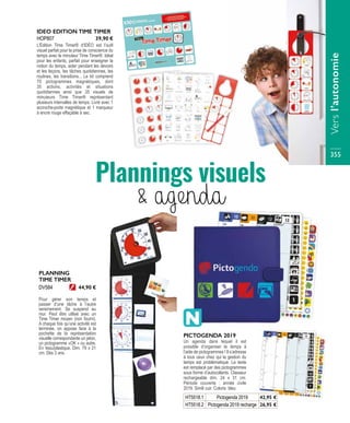 IDEO EDITION TIME TIMER
L’Édition Time Timer® d’IDÉO est l’outil
visuel parfait pour la prise de conscience du
temps avec le minuteur Time Timer®. Idéal
pour les enfants, parfait pour enseigner la
notion du temps, aider pendant les devoirs
et les leçons, les tâches quotidiennes, les
routines, les transitions... Le kit comprend
70 pictogrammes magnétiques, dont
35 actions, activités et situations
quotidiennes ainsi que 35 visuels de
minuteurs Time Timer® représentant
plusieurs intervalles de temps. Livré avec 1
accroche-porte magnétique et 1 marqueur
à encre rouge effaçable à sec.
HOP807 39,90 €
PICTOGENDA 2019
Un agenda dans lequel il est
possible d’organiser le temps à
l’aide de pictogrammes ! Il s’adresse
à tous ceux chez qui la gestion du
temps est problématique. Le texte
est remplacé par des pictogrammes
sous forme d’autocollants. Classeur
rechargeable dim. 24 x 31 cm.
Période couverte : année civile
2019. Simili cuir. Coloris: bleu.
PLANNING
TIME TIMER
Pour gérer son temps et
passer d’une tâche à l’autre
sereinement. Se suspend au
mur. Peut être utilisé avec un
Time Timer moyen (non fourni).
A chaque fois qu’une activité est
terminée, on appose face à la
pochette de la représentation
visuelle correspondante un jeton,
un pictogramme «OK » ou autre.
En tissu/plastique. Dim. 79 x 21
cm. Dès 3 ans.
DV584 44,90 €
Plannings visuels
& agenda
HT5518.1 Pictogenda 2019 42,95 €
HT5518.2 Pictogenda 2019 recharge 26,95 €
Versl’autonomie
355
 