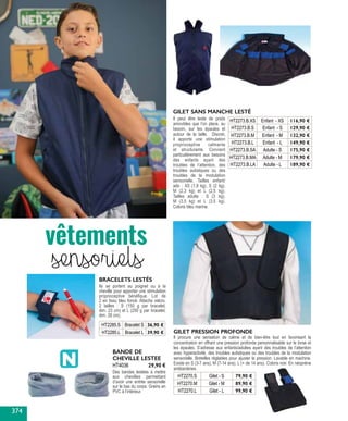 Ils se portent au poignet ou à la
cheville pour apporter une stimulation
proprioceptive bénéfique. Lot de
2 en tissu bleu foncé. Attache velcro.
2 tailles : S (150 g par bracelet,
dim. 23 cm) et L (250 g par bracelet,
dim. 28 cm).
HT2285.S Bracelet S 36,90 €
HT2285.L Bracelet L 39,90 €
BRACELETS LESTÉS
BANDE DE
CHEVILLE LESTEE
Des bandes lestées à mettre
aux chevilles permettant
d’avoir une entrée sensorielle
sur le bas du corps. Grains en
PVC à l’intérieur.
HT4036 29,90 €
GILET SANS MANCHE LESTÉ
Il peut être lesté de poids
amovibles que l’on place, au
besoin, sur les épaules et
autour de la taille. Discret,
il apporte une stimulation
proprioceptive calmante
et structurante. Convient
particulièrement aux besoins
des enfants ayant des
troubles de l’attention, des
troubles autistiques ou des
troubles de la modulation
sensorielle. Tailles enfant/
ado : XS (1,8 kg), S (2 kg),
M (2,3 kg) et L (2,5 kg).
Tailles adulte : S (3 kg),
M (3,5 kg) et L (3,5 kg).
Coloris bleu marine.
HT2273.B.XS Enfant - XS 116,90 €
HT2273.B.S Enfant - S 129,90 €
HT2273.B.M Enfant - M 132,90 €
HT2273.B.L Enfant - L 149,90 €
HT2273.B.SA Adulte - S 175,90 €
HT2273.B.MA Adulte - M 179,90 €
HT2273.B.LA Adulte - L 189,90 €
vêtements
sensoriels
HT2270.S Gilet - S 79,90 €
HT2270.M Gilet - M 89,90 €
HT2270.L Gilet - L 99,90 €
GILET PRESSION PROFONDE
Il procure une sensation de calme et de bien-être tout en favorisant la
concentration en offrant une pression profonde personnalisable sur le torse et
les épaules. S’adresse aux enfants/adultes ayant des troubles de l’attention
avec hyperactivité, des troubles autistiques ou des troubles de la modulation
sensorielle. Bretelles réglables pour ajuster la pression. Lavable en machine.
Existe en S (3-7 ans), M (7-14 ans), L (+ de 14 ans). Coloris noir. En néoprène
antibactéries.
374
 