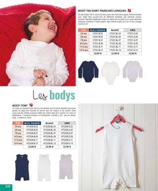 BODY TEE-SHIRT MANCHES LONGUES
De jolis bodys 100 % coton tout doux avec des manches longues. Recommandés
pour rester bien couvert lors de différents transferts (par exemple voiture-
fauteuil). Maintient également mieux en place les couches qu’un sous-vêtement
classique. Existe en 3 coloris (blanc, bleu marine et gris), du 3 au 14 ans. Lavage
machine 40°.
Un body qui descend plus bas sur les jambes que la forme standard pour bien
garder en place les couches et donner plus de chaleur et de confort. Évite
aussi que les enfants puissent mettre les mains dans leur couche. En coton et
élasthanne. 5 boutons pression à l’entrejambe. Lavable à 40°, pas de sèche-
linge. 3 coloris au choix.
BODY TOBY
ÂGE BLEU MARINE BLANC GRIS
3/4 ans VT231.B.03 VT231.BL.03 VT231.G.03
5/6 ans VT231.B.05 VT231.BL.05 VT231.G.05
7/8 ans VT231.B.07 VT231.BL.07 VT231.G.07
9/10 ans VT231.B.09 VT231.BL.09 VT231.G.09
11/12 ans VT231.B.11 VT231.BL.11 VT231.G.11
13/14 ans VT231.B.13 VT231.BL.13 VT231.G.13
22,90 € 22,90 € 22,90 €
ÂGE BLEU MARINE BLANC GRIS
3/4 ans HT2339.B.03 HT2339.BL.03 HT2339.G.03
5/6 ans HT2339.B.05 HT2339.BL.05 HT2339.G.05
7/8 ans HT2339.B.07 HT2339.BL.07 HT2339.G.07
9/10 ans HT2339.B.09 HT2339.BL.09 HT2339.G.09
11/12 ans HT2339.B.11 HT2339.BL.11 HT2339.G.11
13/14 ans HT2339.B.13 HT2339.BL.13 HT2339.G.13
22,90 € 22,90 € 22,90 €
Les bodys
378
 