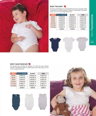 BODY TEE-SHIRT
Toutes les caractéristiques d’un body standard mais avec la coupe plus ample
d’un tee-shirt sur sa partie supérieure. Existe en 3 coloris (blanc, bleu marine
et gris), du 3 au 14 ans. Lavage machine 40°.
BODY SANS MANCHES
Une découpe sans manches très pratique ! En coton très doux. Boutons
pression à l’entrejambe. Existe en 3 coloris (blanc, bleu marine et gris), du 3 au
14 ans. Lavage machine 40°.
ÂGE BLEU MARINE BLANC GRIS
3/4 ans VT230.B.03 VT230.BL.03 VT230.G.03
5/6 ans VT230.B.05 VT230.BL.05 VT230.G.05
7/8 ans VT230.B.07 VT230.BL.07 VT230.G.07
9/10 ans VT230.B.09 VT230.BL.09 VT230.G.09
11/12 ans VT230.B.11 VT230.BL.11 VT230.G.11
13/14 ans VT230.B.13 VT230.BL.13 VT230.G.13
19,50 € 19,50 € 19,50 €
ÂGE BLEU MARINE BLANC GRIS
3/4 ans VT308.B.03 VT308.BL.03 VT308.G.03
5/6 ans VT308.B.05 VT308.BL.05 VT308.G.05
7/8 ans VT308.B.07 VT308.BL.07 VT308.G.07
9/10 ans VT308.B.09 VT308.BL.09 VT308.G.09
11/12 ans VT308.B.11 VT308.BL.11 VT308.G.11
13/14 ans VT308.B.13 VT308.BL.13 VT308.G.13
18,90 € 18,90 € 18,90 €
Versl’autonomie
379
 