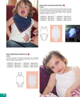BODY JOEY OUVERTURE VENTRALE
Un body « kangourou » muni d’une ouverture à boutons pression sur le ventre
pour faciliter la vie des enfants ayant des gastrostomies. La patte de fermeture
sur le ventre est doublée à l’intérieur pour protéger la peau de l’enfant des
éventuelles marques des boutons pression. Existe en blanc uniquement.
Disponibles en 6 tailles, de 3 à 14 ans.
BODY DÉBARDEUR À BRETELLES
Un body en coton très fin, aussi doux qu’une caresse avec des bretelles
élastiques très féminines qui s’adaptent à la morphologie de chacune. Existe en
blanc et en 6 tailles. Lavage machine 40°.
VT232.BL.03 Blanc 3/4 ans
VT232.BL.05 Blanc 5/6 ans
VT232.BL.07 Blanc 7/8 ans
DL350.BL.03 Blanc 3/4 ans
DL350.BL.05 Blanc 5/6 ans
DL350.BL.07 Blanc 7/8 ans
VT232.BL.09 Blanc 9/10 ans
VT232.BL.11 Blanc 11/12 ans
VT232.BL.13 Blanc 13/14 ans
DL350.BL.09 Blanc 9/10 ans
DL350.BL.11 Blanc 11/12 ans
DL350.BL.13 Blanc 13/14 ans
21,90 €
22,90 €
380
 