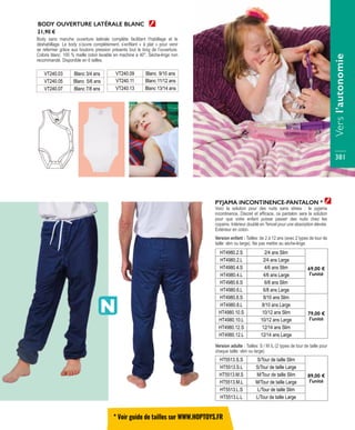 HT4980.2.S 2/4 ans Slim
69,00 €
l’unité
HT4980.2.L 2/4 ans Large
HT4980.4.S 4/6 ans Slim
HT4980.4.L 4/6 ans Large
HT4980.6.S 6/8 ans Slim
HT4980.6.L 6/8 ans Large
HT4980.8.S 8/10 ans Slim
79,00 €
l’unité
HT4980.8.L 8/10 ans Large
HT4980.10.S 10/12 ans Slim
HT4980.10.L 10/12 ans Large
HT4980.12.S 12/14 ans Slim
HT4980.12.L 12/14 ans Large
PYJAMA INCONTINENCE-PANTALON *
Voici la solution pour des nuits sans stress : le pyjama
incontinence. Discret et efficace, ce pantalon sera la solution
pour que votre enfant puisse passer des nuits chez les
copains. Intérieur doublé en Tencel pour une absorption élevée.
Extérieur en coton.
Version enfant : Tailles: de 2 à 12 ans (avec 2 types de tour de
taille: slim ou large). Ne pas mettre au sèche-linge.
HT5513.S.S S/Tour de taille Slim
89,00 €
l’unité
HT5513.S.L S/Tour de taille Large
HT5513.M.S M/Tour de taille Slim
HT5513.M.L M/Tour de taille Large
HT5513.L.S L/Tour de taille Slim
HT5513.L.L L/Tour de taille Large
Version adulte : Tailles: S / M /L (2 types de tour de taille pour
chaque taille: slim ou large)
BODY OUVERTURE LATÉRALE BLANC
Body sans manche ouverture latérale complète facilitant l’habillage et le
déshabillage. Le body s’ouvre complètement, s’enfilant « à plat » pour venir
se refermer grâce aux boutons pression présents tout le long de l’ouverture.
Coloris blanc. 100 % maille coton lavable en machine à 40°. Sèche-linge non
recommandé. Disponible en 6 tailles.
VT240.03 Blanc 3/4 ans
VT240.05 Blanc 5/6 ans
VT240.07 Blanc 7/8 ans
VT240.09 Blanc 9/10 ans
VT240.11 Blanc 11/12 ans
VT240.13 Blanc 13/14 ans
21,90 €
* Voir guide de tailles sur WWW.HOPTOYS.FR
Versl’autonomie
381
 
