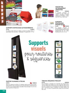 PUPITRE PLANNING & TÂCHES
Idéal pour organiser ses tâches ! En plastique rigide avec les coins arrondis,
bande boucle en tissu sur devant et au dos pour les photos. Peut-être plié pour
se poser sur ses supports latéraux amovibles. Poche amovible 11,5 x 12,7 cm.
Long. ouvert 84 cm. Coloris noir.
HOP43 39,90 €
SUPPORTS D'AFFICHAGE AUTOADHÉRENTS
En silicone souple traité pour adhérer à toutes les surfaces lisses. À
personnaliser avec des photos... Réutilisables. 15 supports dim. 7 x 7 cm.
DL450 19,90 €
SUPPORTS
D'AFFICHAGE
MAGNÉTIQUES
20 supports aimantés et
personnalisables en glissant sous
la poche transparente les images/
pictogrammes de son choix.
Vendus par 20. Dim. 8 x 5 cm.
DL456 19,30 €
POCHETTES
DE RANGEMENT
AIMANTÉES
4 pochettes aimantées de
rangement en tissu coloré pour
support magnétique. Fenêtre
transparente. Fermeture velcro.
Dim. 25 x 15,5 cm. Dès 3 ans.
DL558 27,90 €
Supports
visuels
pour routines
& séquences
TABLEAU SÉQUENCE PARLANT
Pour enregistrer un message de 10 secondes pour chacune des 6
cases et y glisser des images de son choix. Il peut être utilisé comme
une aide à l'autonomie en décomposant les différentes étapes d'une
tâche à accomplir et aussi y enregistrer de courtes histoires, des
jeux... Dim. 11,5 x 56 cm. Fonctionne avec 3 piles LR3 (non fournies).
Dès 3 ans.
RC254 42,90 €
356
 