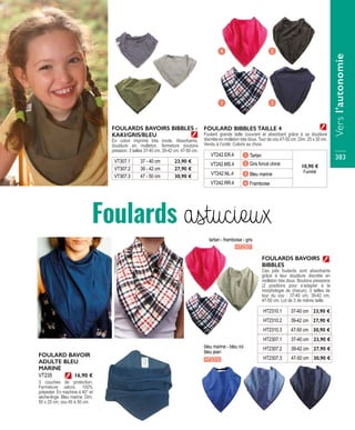 FOULARDS BAVOIRS BIBBLES -
KAKI/GRIS/BLEU
En coton imprimé très mode. Absorbants,
doublure en molleton, fermeture boutons
pression. 3 tailles 37-40 cm, 39-42 cm, 47-50 cm.
VT307.1 37 - 40 cm 23,90 €
VT307.2 39 - 42 cm 27,90 €
VT307.3 47 - 50 cm 30,90 €
Foulard grande taille couvrant et absorbant grâce à sa doublure
discrète en molleton très doux. Tour de cou 47-50 cm. Dim. 25 x 30 cm.
Vendu à l’unité. Coloris au choix.
VT242.ER.4 1 Tartan
10,90 €
l’unité
VT242.MS.4 2 Gris foncé chiné
VT242.NL.4 3 Bleu marine
VT242.RR.4 4 Framboise
FOULARD BIBBLES TAILLE 4
1
2
3
4
Ces jolis foulards sont absorbants
grâce à leur doublure discrète en
molleton très doux. Boutons pressions
(2 positions pour s’adapter à la
morphologie de chacun). 3 tailles de
tour du cou : 37-40 cm, 39-42 cm,
47-50 cm. Lot de 3 de même taille.
HT2307.1 37-40 cm 23,90 €
HT2307.2 39-42 cm 27,90 €
HT2307.3 47-50 cm 30,90 €
FOULARDS BAVOIRS
BIBBLES
HT2310.1 37-40 cm 23,90 €
HT2310.2 39-42 cm 27,90 €
HT2310.3 47-50 cm 30,90 €
FOULARD BAVOIR
ADULTE BLEU
MARINE
3 couches de protection.
Fermeture velcro. 100%
polyester. En machine à 40° et
sèche-linge. Bleu marine. Dim.
50 x 25 cm, cou 40 à 50 cm.
VT235 16,90 €
HT2307
HT2310
tartan - framboise - gris
bleu marine - bleu roi
bleu jean
Foulards astucieux
Versl’autonomie
383
 